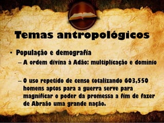 Temas antropológicos
• População e demografia
– A ordem divina à Adão: multiplicação e domínio
– O uso repetido de censo totalizando 603,550
homens aptos para a guerra serve para
magnificar o poder da promessa a fim de fazer
de Abraão uma grande nação.
 