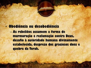 • Obediência ou desobediência
– As rebeliões assumem a forma de
murmuração e reclamação contra Deus,
desafio à autoridade humana divinamente
estabelecida, desprezo dos graciosos dons e
quebra da Torah.
 