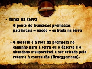 • Tema da terra
–O ponto de transição: promessas
patriarcais – êxodo – entrada na terra
–O deserto é a rota da promessa no
caminho para a terra ou o deserto é o
abandono insuportável a ser evitado pelo
retorno à escravidão (Brueggemann).
 