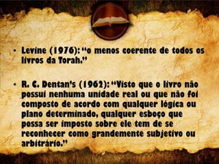 • Levine (1976): “o menos coerente de todos os
livros da Torah.”
• R. C. Dentan’s (1962): “Visto que o livro não
possui nenhuma unidade real ou que não foi
composto de acordo com qualquer lógica ou
plano determinado, qualquer esboço que
possa ser imposto sobre ele tem de se
reconhecer como grandemente subjetivo ou
arbitrário.”
 