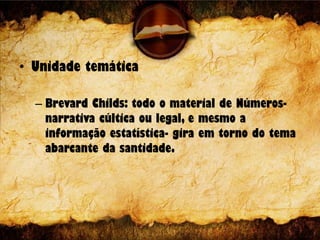 • Unidade temática
– Brevard Childs: todo o material de Números-
narrativa cúltica ou legal, e mesmo a
informação estatística- gira em torno do tema
abarcante da santidade.
 