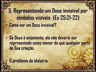 5. Representando um Deus invisível por
símbolos visíveis (Ex 25:21-22)
• Como ver um Deus invisível?
• Se Deus é onipotente, ele não deveria ser
representado como menor do que qualquer parte
de Sua criação.
• O problema da idolatria.
 
