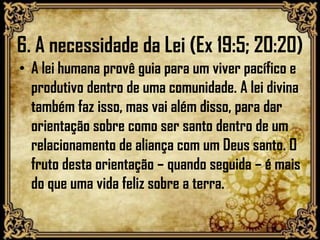 6. A necessidade da Lei (Ex 19:5; 20:20)
• A lei humana provê guia para um viver pacífico e
produtivo dentro de uma comunidade. A lei divina
também faz isso, mas vai além disso, para dar
orientação sobre como ser santo dentro de um
relacionamento de aliança com um Deus santo. O
fruto desta orientação – quando seguida – é mais
do que uma vida feliz sobre a terra.
 