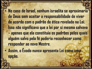 • No caso de Israel, nenhum israelita se aproximaria
de Deus sem aceitar a responsabilidade de viver
de acordo com o padrão de ética revelado na Lei.
Isso não significava que a lei por si mesma salvava
– apenas que ela constituia os padrões pelos quais
alguém salvo pela fé poderia reconhecer como
responder ao novo Mestre.
• Assim, o Êxodo nunca apresenta Lei como uma
opção.
 