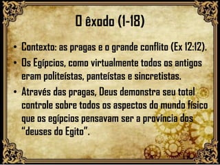 O êxodo (1-18)
• Contexto: as pragas e o grande conflito (Ex 12:12).
• Os Egípcios, como virtualmente todos os antigos
eram politeístas, panteístas e sincretistas.
• Através das pragas, Deus demonstra seu total
controle sobre todos os aspectos do mundo físico
que os egípcios pensavam ser a província dos
“deuses do Egito”.
 