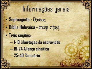 Informações gerais
• Septuaginta - e;xodoj
• Bíblia Hebraica - tAmv. hL,aew>
• Três seções:
– 1-18 Libertação da escravidão
– 19-24 Aliança sinaítica
– 25-40 Santuário
 