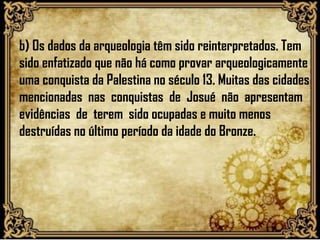 b) Os dados da arqueologia têm sido reinterpretados. Tem
sido enfatizado que não há como provar arqueologicamente
uma conquista da Palestina no século 13. Muitas das cidades
mencionadas nas conquistas de Josué não apresentam
evidências de terem sido ocupadas e muito menos
destruídas no último período da idade do Bronze.
 