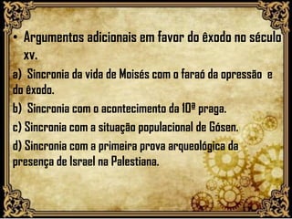 • Argumentos adicionais em favor do êxodo no século
xv.
a) Sincronia da vida de Moisés com o faraó da opressão e
do êxodo.
b) Sincronia com o acontecimento da 10ª praga.
c) Sincronia com a situação populacional de Gósen.
d) Sincronia com a primeira prova arqueológica da
presença de Israel na Palestiana.
 