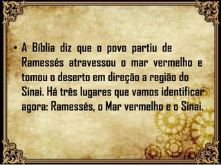 • A Bíblia diz que o povo partiu de
Ramessés atravessou o mar vermelho e
tomou o deserto em direção a região do
Sinai. Há três lugares que vamos identificar
agora: Ramessés, o Mar vermelho e o Sinai.
 