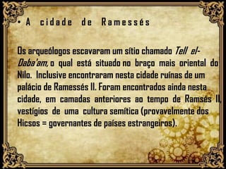 • A c i d a d e d e R a m e s s é s
Os arqueólogos escavaram um sítio chamado Tell el-
Daba'am, o qual está situado no braço mais oriental do
Nilo. Inclusive encontraram nesta cidade ruínas de um
palácio de Ramessés II. Foram encontrados ainda nesta
cidade, em camadas anteriores ao tempo de Ramsés II,
vestígios de uma cultura semítica (provavelmente dos
Hicsos = governantes de países estrangeiros).
 