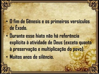 • O fim de Gênesis e os primeiros versículos
de Êxodo.
• Durante esse hiato não há referência
explícita à atividade de Deus (exceto quanto
à preservação e multiplicação do povo).
• Muitos anos de silêncio.
 