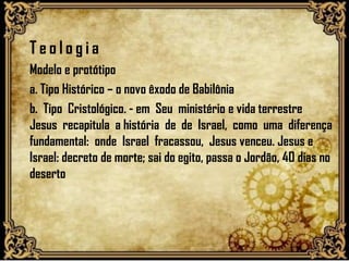 T e o l o g i a
Modelo e protótipo
a. Tipo Histórico – o novo êxodo de Babilônia
b. Tipo Cristológico. - em Seu ministério e vida terrestre
Jesus recapitula a história de de Israel, como uma diferença
fundamental: onde Israel fracassou, Jesus venceu. Jesus e
Israel: decreto de morte; sai do egito, passa o Jordão, 40 dias no
deserto
 