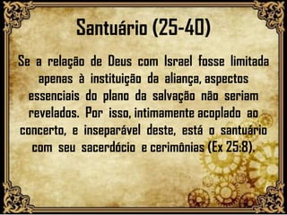 Santuário (25-40)
Se a relação de Deus com Israel fosse limitada
apenas à instituição da aliança, aspectos
essenciais do plano da salvação não seriam
revelados. Por isso, intimamente acoplado ao
concerto, e inseparável deste, está o santuário
com seu sacerdócio e cerimônias (Ex 25:8).
 