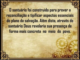 O santuário foi construído para prover a
reconciliação e tipificar aspectos essenciais
do plano da salvação. Além disto, através do
santuário Deus revelaria sua presença de
forma mais concreta no meio do povo.
 