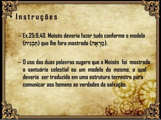 • I n s t r u ç õ e s
– Ex.25:9,40. Moisés deveria fazer tudo conforme o modelo
(tynIb.T;) que lhe fora mostrado (ha,r>m;).
– O uso das duas palavras sugere que a Moisés foi mostrado
o santuário celestial ou um modelo do mesmo, o qual
deveria ser traduzido em uma estrutura terrestre para
comunicar aos homens as verdades da salvação.
 