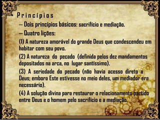 • P r i n c í p i o s
– Dois princípios básicos: sacrifício e mediação.
– Quatro lições:
(1) A natureza amorável do grande Deus que condescendeu em
habitar com seu povo.
(2) A natureza do pecado (definida pelos dez mandamentos
depositados na arca, no lugar santíssimo).
(3) A seriedade do pecado (não havia acesso direto a
Deus; embora Este estivesse no meio deles, um mediador era
necessário).
(4) A solução divina para restaurar o relacionamento partido
entre Deus e o homem pelo sacrifício e a mediação.
 