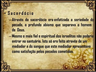 • S a c e r d ó c i o
–Através do sacerdócio era enfatizada a seriedade do
pecado, o profundo abismo que separava o homem
de Deus.
–Mesmo o mais fiel e espiritual dos israelitas não poderia
entrar no santuário. Isto só era feito através de um
mediador e do sangue que este mediador apresentava
como satisfação pelos pecados cometidos.
 
