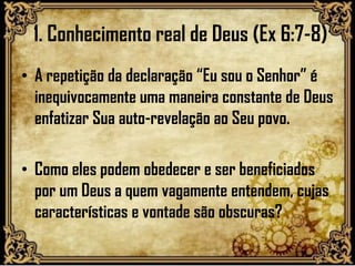1. Conhecimento real de Deus (Ex 6:7-8)
• A repetição da declaração “Eu sou o Senhor” é
inequivocamente uma maneira constante de Deus
enfatizar Sua auto-revelação ao Seu povo.
• Como eles podem obedecer e ser beneficiados
por um Deus a quem vagamente entendem, cujas
características e vontade são obscuras?
 