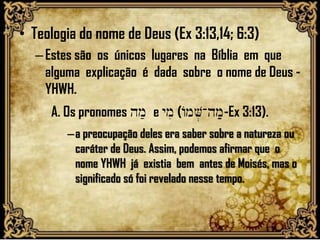 • Teologia do nome de Deus (Ex 3:13,14; 6:3)
–Estes são os únicos lugares na Bíblia em que
alguma explicação é dada sobre o nome de Deus -
YHWH.
A. Os pronomes hm; e ymi (AmV.-hm;-Ex 3:13).
–a preocupação deles era saber sobre a natureza ou
caráter de Deus. Assim, podemos afirmar que o
nome YHWH já existia bem antes de Moisés, mas o
significado só foi revelado nesse tempo.
 