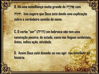 B. Há uma semelhança muito grande de hy<h.a, com
hwhy. Isto sugere que Deus está dando uma explicação
sobre o verdadeiro sentido do nome.
C. O verbo “ser” (hyh) em hebraico não tem uma
conotação passiva, de estado, como nas línguas ocidentais.
Antes, indica ação, atividade.
D. Assim Deus está dizendo: eu vou agir, vou interferir na
história.
 