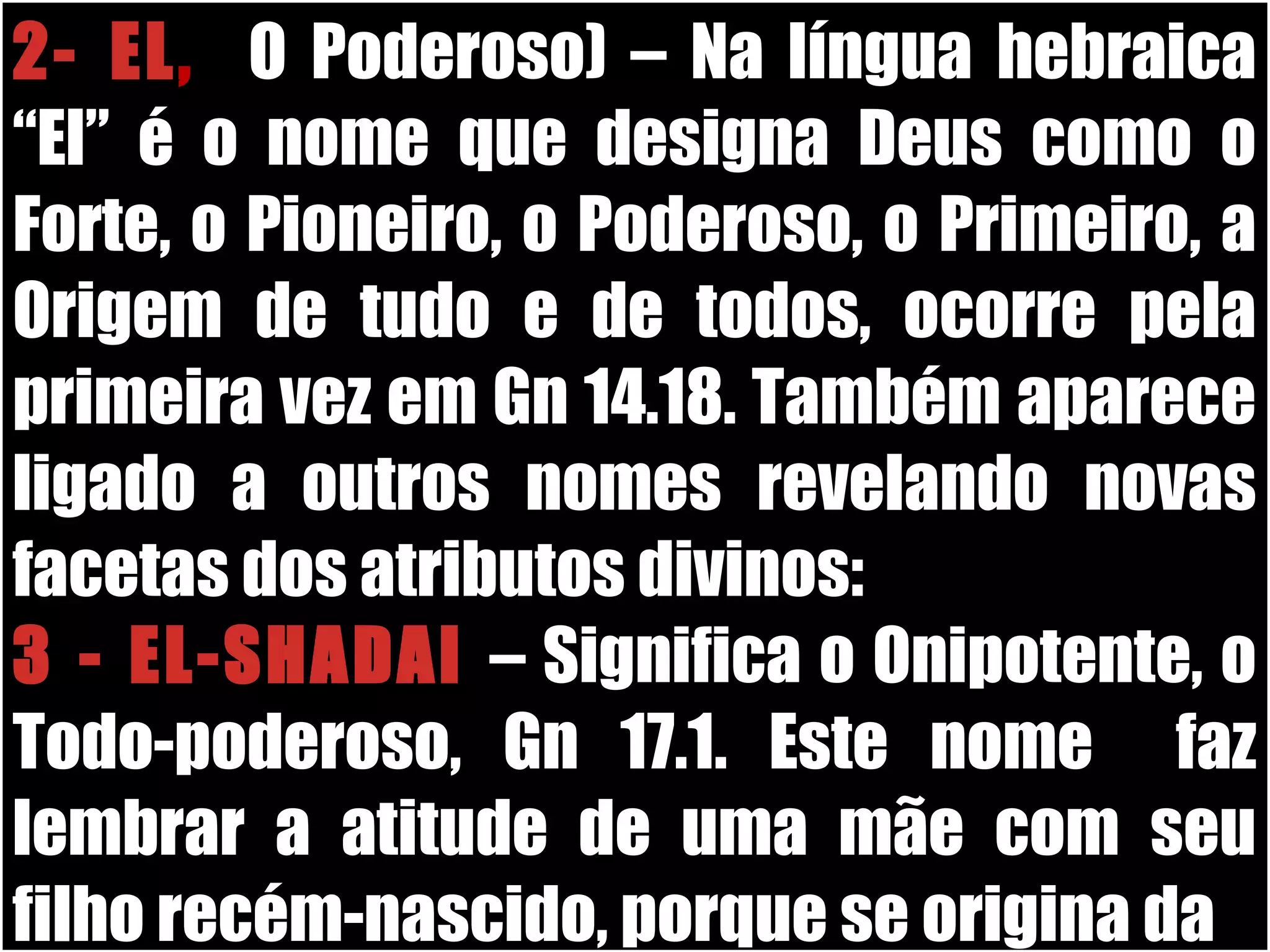 19/11/10
2- EL, (O Poderoso) – Na língua hebraica
“El” é o nome que designa Deus como o
Forte, o Pioneiro, o Poderoso, o Primeiro, a
Origem de tudo e de todos, ocorre pela
primeira vez em Gn 14.18. Também aparece
ligado a outros nomes revelando novas
facetas dos atributos divinos:
3 - EL-SHADAI – Significa o Onipotente, o
Todo-poderoso, Gn 17.1. Este nome faz
lembrar a atitude de uma mãe com seu
filho recém-nascido, porque se origina da
 