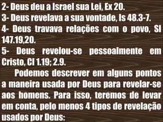 19/11/10
2- Deus deu a Israel sua Lei, Ex 20.
3- Deus revelava a sua vontade, Is 48.3-7.
4- Deus travava relações com o povo, Sl
147.19,20.
5- Deus revelou-se pessoalmente em
Cristo, Cl 1.19; 2.9.
Podemos descrever em alguns pontos
a maneira usada por Deus para revelar-se
aos homens. Para isso, teremos de levar
em conta, pelo menos 4 tipos de revelação
usados por Deus:
 