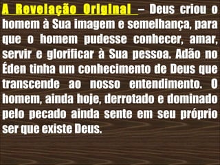 19/11/10
A Revelação Original – Deus criou o
homem à Sua imagem e semelhança, para
que o homem pudesse conhecer, amar,
servir e glorificar à Sua pessoa. Adão no
Éden tinha um conhecimento de Deus que
transcende ao nosso entendimento. O
homem, ainda hoje, derrotado e dominado
pelo pecado ainda sente em seu próprio
ser que existe Deus.
 
