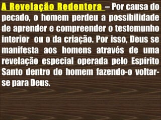 19/11/10
A Revelação Redentora – Por causa do
pecado, o homem perdeu a possibilidade
de aprender e compreender o testemunho
interior ou o da criação. Por isso, Deus se
manifesta aos homens através de uma
revelação especial operada pelo Espírito
Santo dentro do homem fazendo-o voltar-
se para Deus.
 
