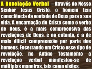 19/11/10
A Revelação Verbal – Através de Nosso
Senhor Jesus Cristo, o homem tem
consciência da vontade de Deus para a sua
vida. A encarnação de Cristo como o verbo
de Deus, é a mais compreensiva das
revelações de Deus, e no entanto, é a de
mais difícil compreensão por parte dos
homens. Encerrando em Cristo esse tipo de
revelação, no Antigo Testamento a
revelação verbal manifestou-se de
múltiplas maneiras, tais como visões,
 