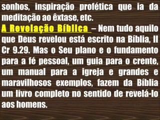 19/11/10
sonhos, inspiração profética que ia da
meditação ao êxtase, etc.
A Revelação Bíblica – Nem tudo aquilo
que Deus revelou está escrito na Bíblia, II
Cr 9.29. Mas o Seu plano e o fundamento
para a fé pessoal, um guia para o crente,
um manual para a igreja e grandes e
maravilhosos exemplos, fazem da Bíblia
um livro completo no sentido de revelá-lo
aos homens.
 
