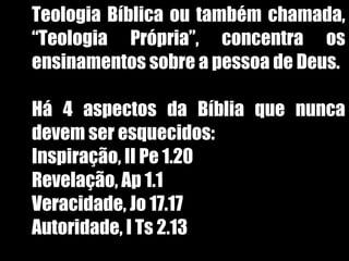 19/11/10
Teologia Bíblica ou também chamada,
“Teologia Própria”, concentra os
ensinamentos sobre a pessoa de Deus.
Há 4 aspectos da Bíblia que nunca
devem ser esquecidos:
1. Inspiração, II Pe 1.20
2. Revelação, Ap 1.1
3. Veracidade, Jo 17.17
4. Autoridade, I Ts 2.13
 