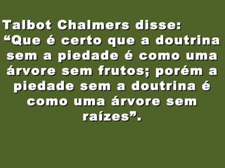 19/11/10
Talbot Chalmers disse:Talbot Chalmers disse:
““Que é certo que a doutrinaQue é certo que a doutrina
sem a piedade é como umasem a piedade é como uma
árvore sem frutos; porém aárvore sem frutos; porém a
piedade sem a doutrina épiedade sem a doutrina é
como uma árvore semcomo uma árvore sem
raízes”.raízes”.
 