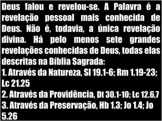 19/11/10
Deus falou e revelou-se. A Palavra é aDeus falou e revelou-se. A Palavra é a
revelação pessoal mais conhecida derevelação pessoal mais conhecida de
Deus. Não é, todavia, a única revelaçãoDeus. Não é, todavia, a única revelação
divina. Há pelo menos sete grandesdivina. Há pelo menos sete grandes
revelações conhecidas de Deus, todas elasrevelações conhecidas de Deus, todas elas
descritas na Bíblia Sagrada:descritas na Bíblia Sagrada:
1. Através da Natureza, Sl 19.1-6; Rm 1.19-23;1. Através da Natureza, Sl 19.1-6; Rm 1.19-23;
Lc 21.25Lc 21.25
2. Através da Providência,2. Através da Providência, Dt 30.1-10; Lc 12.6,7Dt 30.1-10; Lc 12.6,7
3. Através da Preservação, Hb 1.3; Jo 1.4; Jo3. Através da Preservação, Hb 1.3; Jo 1.4; Jo
5.265.26
 