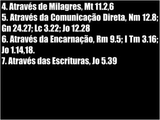 19/11/10
4. Através de Milagres, Mt 11.2,64. Através de Milagres, Mt 11.2,6
5. Através da Comunicação Direta, Nm 12.8;5. Através da Comunicação Direta, Nm 12.8;
Gn 24.27; Lc 3.22; Jo 12.28Gn 24.27; Lc 3.22; Jo 12.28
6. Através da Encarnação, Rm 9.5; I Tm 3.16;6. Através da Encarnação, Rm 9.5; I Tm 3.16;
Jo 1.14,18.Jo 1.14,18.
7. Através das Escrituras, Jo 5.397. Através das Escrituras, Jo 5.39
 