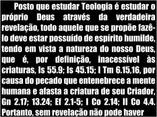 19/11/10
Posto que estudar Teologia é estudar oPosto que estudar Teologia é estudar o
próprio Deus através da verdadeirapróprio Deus através da verdadeira
revelação, todo aquele que se propõe fazê-revelação, todo aquele que se propõe fazê-
lo deve estar possuído de espírito humilde,lo deve estar possuído de espírito humilde,
tendo em vista a natureza do nosso Deus,tendo em vista a natureza do nosso Deus,
que é, por definição, inacessível àsque é, por definição, inacessível às
criaturas, Is 55.9; Is 45.15; I Tm 6.15,16, porcriaturas, Is 55.9; Is 45.15; I Tm 6.15,16, por
causa do pecado que entenebrece a mentecausa do pecado que entenebrece a mente
humana e afasta a criatura de seu Criador,humana e afasta a criatura de seu Criador,
Gn 2.17; 13.24; Ef 2.1-5; I Co 2.14; II Co 4.4.Gn 2.17; 13.24; Ef 2.1-5; I Co 2.14; II Co 4.4.
Portanto, sem revelação não pode haverPortanto, sem revelação não pode haver
 