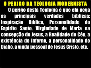 19/11/10
O PERIGO DA TEOLOGIA MODERNISTAO PERIGO DA TEOLOGIA MODERNISTA
O perigo desta Teologia é que ela negaO perigo desta Teologia é que ela nega
as principais verdades bíblicas:as principais verdades bíblicas:
Inspiração Bíblica, Personalidade doInspiração Bíblica, Personalidade do
Espírito Santo, Virgindade de Maria naEspírito Santo, Virgindade de Maria na
concepção de Jesus, a Realidade do Céu, aconcepção de Jesus, a Realidade do Céu, a
existência do inferno, a personalidade doexistência do inferno, a personalidade do
Diabo, a vinda pessoal de Jesus Cristo, etc.Diabo, a vinda pessoal de Jesus Cristo, etc.
 