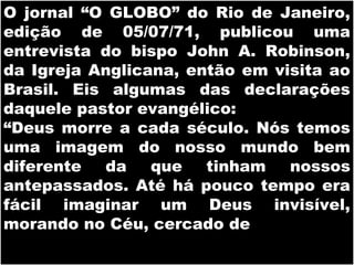19/11/10
O jornal “O GLOBO” do Rio de Janeiro,
edição de 05/07/71, publicou uma
entrevista do bispo John A. Robinson,
da Igreja Anglicana, então em visita ao
Brasil. Eis algumas das declarações
daquele pastor evangélico:
“Deus morre a cada século. Nós temos
uma imagem do nosso mundo bem
diferente da que tinham nossos
antepassados. Até há pouco tempo era
fácil imaginar um Deus invisível,
morando no Céu, cercado de
 