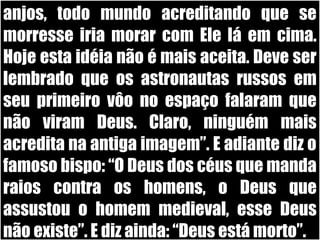 19/11/10
anjos, todo mundo acreditando que se
morresse iria morar com Ele lá em cima.
Hoje esta idéia não é mais aceita. Deve ser
lembrado que os astronautas russos em
seu primeiro vôo no espaço falaram que
não viram Deus. Claro, ninguém mais
acredita na antiga imagem”. E adiante diz o
famoso bispo: “O Deus dos céus que manda
raios contra os homens, o Deus que
assustou o homem medieval, esse Deus
não existe”. E diz ainda: “Deus está morto”.
 