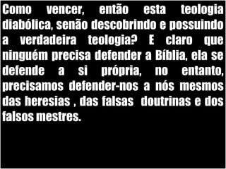19/11/10
Como vencer, então esta teologiaComo vencer, então esta teologia
diabólica, senão descobrindo e possuindodiabólica, senão descobrindo e possuindo
a verdadeira teologia? E claro quea verdadeira teologia? E claro que
ninguém precisa defender a Bíblia, ela seninguém precisa defender a Bíblia, ela se
defende a si própria, no entanto,defende a si própria, no entanto,
precisamos defender-nos a nós mesmosprecisamos defender-nos a nós mesmos
das heresias , das falsas doutrinas e dosdas heresias , das falsas doutrinas e dos
falsos mestres.falsos mestres.
 