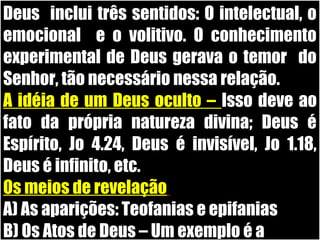 19/11/10
Deus inclui três sentidos: O intelectual, o
emocional e o volitivo. O conhecimento
experimental de Deus gerava o temor do
Senhor, tão necessário nessa relação.
A idéia de um Deus oculto – Isso deve ao
fato da própria natureza divina; Deus é
Espírito, Jo 4.24, Deus é invisível, Jo 1.18,
Deus é infinito, etc.
Os meios de revelação
A) As aparições: Teofanias e epifanias
B) Os Atos de Deus – Um exemplo é a
 