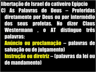 19/11/10
libertação de Israel do cativeiro Egípcio
C) As Palavras de Deus – Proferidas
diretamente por Deus ou por intermédio
dos seus profetas. No dizer Claus
Westermann , o AT distingue três
palavras:
1.Anúncio ou proclamação – palavras de
salvação ou de julgamento)
2.Instrução ou diretriz – (palavras da lei ou
de mandamento)
 
