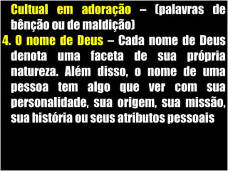 19/11/10
1.Cultual em adoração – (palavras de
bênção ou de maldição)
4. O nome de Deus – Cada nome de Deus
denota uma faceta de sua própria
natureza. Além disso, o nome de uma
pessoa tem algo que ver com sua
personalidade, sua origem, sua missão,
sua história ou seus atributos pessoais
 