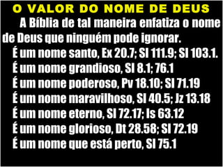 19/11/10
O VALOR DO NOME DE DEUSO VALOR DO NOME DE DEUS
A Bíblia de tal maneira enfatiza o nomeA Bíblia de tal maneira enfatiza o nome
de Deus que ninguém pode ignorar.de Deus que ninguém pode ignorar.
É um nome santo, Ex 20.7; Sl 111.9; Sl 103.1.É um nome santo, Ex 20.7; Sl 111.9; Sl 103.1.
É um nome grandioso, Sl 8.1; 76.1É um nome grandioso, Sl 8.1; 76.1
É um nome poderoso, Pv 18.10; Sl 71.19É um nome poderoso, Pv 18.10; Sl 71.19
É um nome maravilhoso, Sl 40.5; Jz 13.18É um nome maravilhoso, Sl 40.5; Jz 13.18
É um nome eterno, Sl 72.17; Is 63.12É um nome eterno, Sl 72.17; Is 63.12
É um nome glorioso, Dt 28.58; Sl 72.19É um nome glorioso, Dt 28.58; Sl 72.19
É um nome que está perto, Sl 75.1É um nome que está perto, Sl 75.1
 