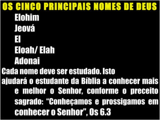 19/11/10
OS CINCO PRINCIPAIS NOMES DE DEUS
1. Elohim
2. Jeová
3. El
4. Eloah/ Elah
5. Adonai
Cada nome deve ser estudado. IstoCada nome deve ser estudado. Isto
ajudará o estudante da Bíblia a conhecer maisajudará o estudante da Bíblia a conhecer mais
e melhor o Senhor, conforme o preceitoe melhor o Senhor, conforme o preceito
sagrado: “Conheçamos e prossigamossagrado: “Conheçamos e prossigamos emem
conhecer o Senhor”, Os 6.3conhecer o Senhor”, Os 6.3
 