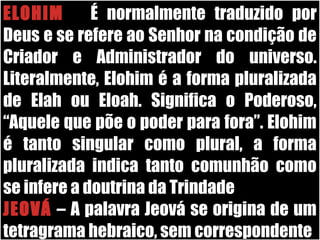 19/11/10
ELOHIM – É normalmente traduzido por
Deus e se refere ao Senhor na condição de
Criador e Administrador do universo.
Literalmente, Elohim é a forma pluralizada
de Elah ou Eloah. Significa o Poderoso,
“Aquele que põe o poder para fora”. Elohim
é tanto singular como plural, a forma
pluralizada indica tanto comunhão como
se infere a doutrina da Trindade .
JEOVÁ – A palavra Jeová se origina de um
tetragrama hebraico, sem correspondente
 