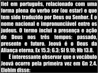19/11/10
fiel em português, relacionado com uma
forma plena do verbo ser (ou estar) e que
tem sido traduzido por Deus ou Senhor. É o
nome nacional e impronunciável entre os
judeus. O termo inclui a presença e ação
de Deus nos três tempos: passado,
presente e futuro. Jeová é o Deus da
Aliança eterna, Ex 15.3; 6.3; Sl 9.10; Hb 13.8.
É interessante observar que o vocábulo
Jeová ocorre pela primeira vez em Gn 2.4.
Elohim disse:
 
