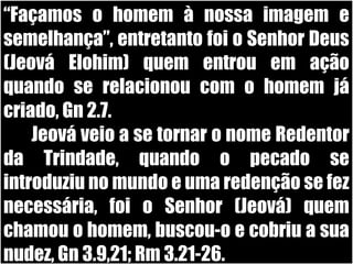 19/11/10
“Façamos o homem à nossa imagem e
semelhança”, entretanto foi o Senhor Deus
(Jeová Elohim) quem entrou em ação
quando se relacionou com o homem já
criado, Gn 2.7.
Jeová veio a se tornar o nome Redentor
da Trindade, quando o pecado se
introduziu no mundo e uma redenção se fez
necessária, foi o Senhor (Jeová) quem
chamou o homem, buscou-o e cobriu a sua
nudez, Gn 3.9,21; Rm 3.21-26.
 