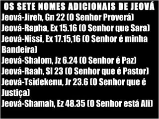 19/11/10
OS SETE NOMES ADICIONAIS DE JEOVÁ
Jeová-Jireh, Gn 22 (O Senhor Proverá)
Jeová-Rapha, Ex 15.16 (O Senhor que Sara)
Jeová-Nissi, Ex 17.15,16 (O Senhor é minha
Bandeira)
Jeová-Shalom, Jz 6.24 (O Senhor é Paz)
Jeová-Raah, Sl 23 (O Senhor que é Pastor)
Jeová-Tsidekenu, Jr 23.6 (O Senhor que é
Justiça)
Jeová-Shamah, Ez 48.35 (O Senhor está Ali)
 
