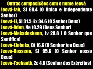 19/11/10
Outras composições com o nome Jeová
Jeová-Jah, Sl 68.4 (O Único e Independente
Senhor)
Jeová-El, Sl 31.5; Ex 34.6 (O Senhor Deus)
Jeová-Adon, Ne 10.29 (Deus Senhor)
Jeová-Mekadesheen, Lv 20.8 ( O Senhor que
Santifica)
Jeová-Eloheka, Dt 16.6 (O Senhor teu Deus)
Jeová-Hossenu, Sl 95.6 (O Senhor nosso
Deus)
Jeová-Tsebaoth, Zc 4.6 (Senhor dos Exércitos)
 