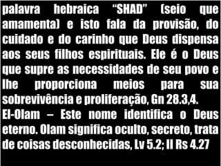 19/11/10
palavra hebraica “SHAD” (seio que
amamenta) e isto fala da provisão, do
cuidado e do carinho que Deus dispensa
aos seus filhos espirituais. Ele é o Deus
que supre as necessidades de seu povo e
lhe proporciona meios para sua
sobrevivência e proliferação, Gn 28.3,4.
El-Olam – Este nome identifica o Deus
eterno. Olam significa oculto, secreto, trata
de coisas desconhecidas, Lv 5.2; II Rs 4.27
 